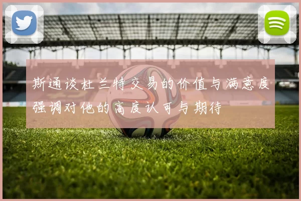 斯通谈杜兰特交易的价值与满意度强调对他的高度认可与期待