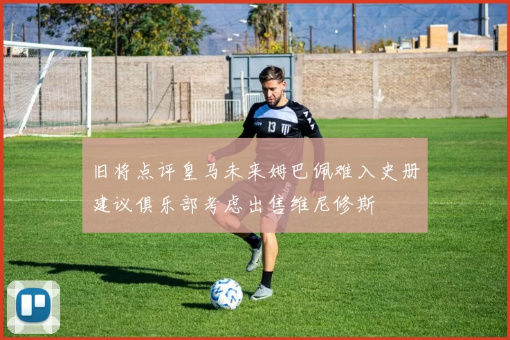 旧将点评皇马未来姆巴佩难入史册建议俱乐部考虑出售维尼修斯