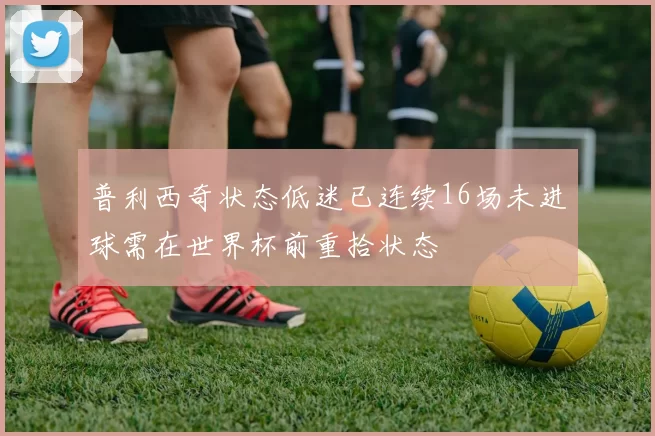 普利西奇状态低迷已连续16场未进球需在世界杯前重拾状态