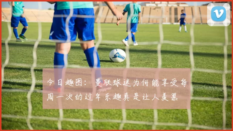 今日趣图：曼联球迷为何能享受每周一次的过年乐趣真是让人羡慕
