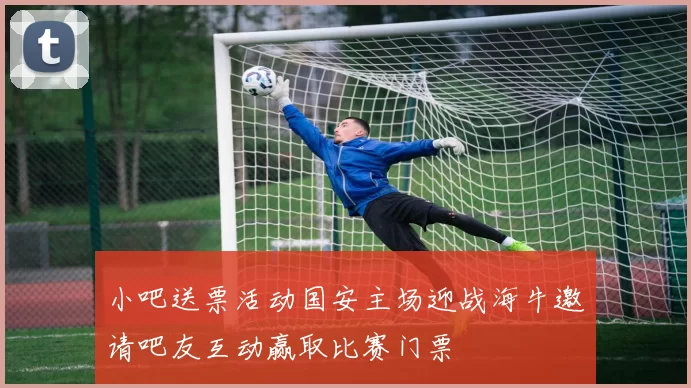 小吧送票活动国安主场迎战海牛邀请吧友互动赢取比赛门票