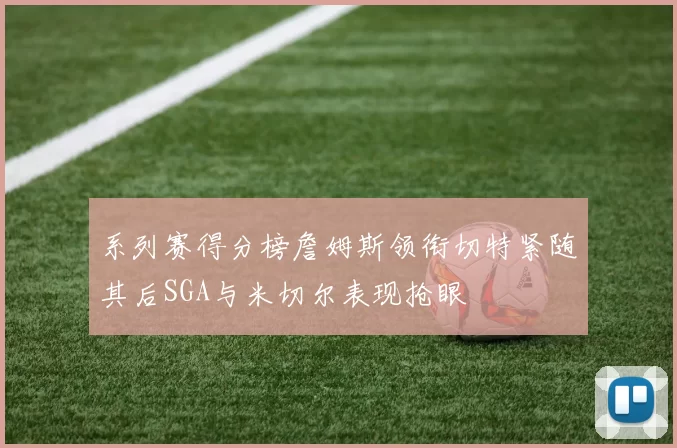 系列赛得分榜詹姆斯领衔切特紧随其后SGA与米切尔表现抢眼