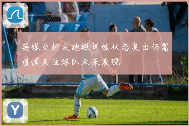 英媒分析麦迪逊训练状态复出仍需谨慎关注球队未来表现