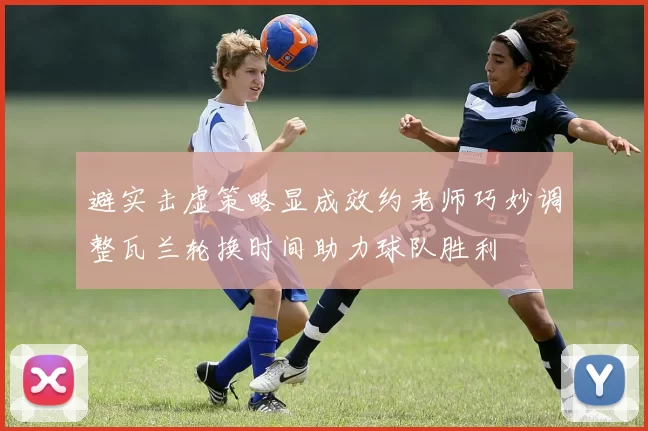 避实击虚策略显成效约老师巧妙调整瓦兰轮换时间助力球队胜利